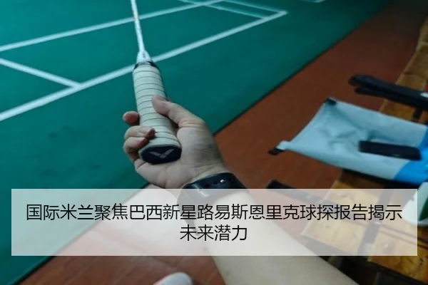 国际米兰聚焦巴西新星路易斯恩里克球探报告揭示未来潜力
